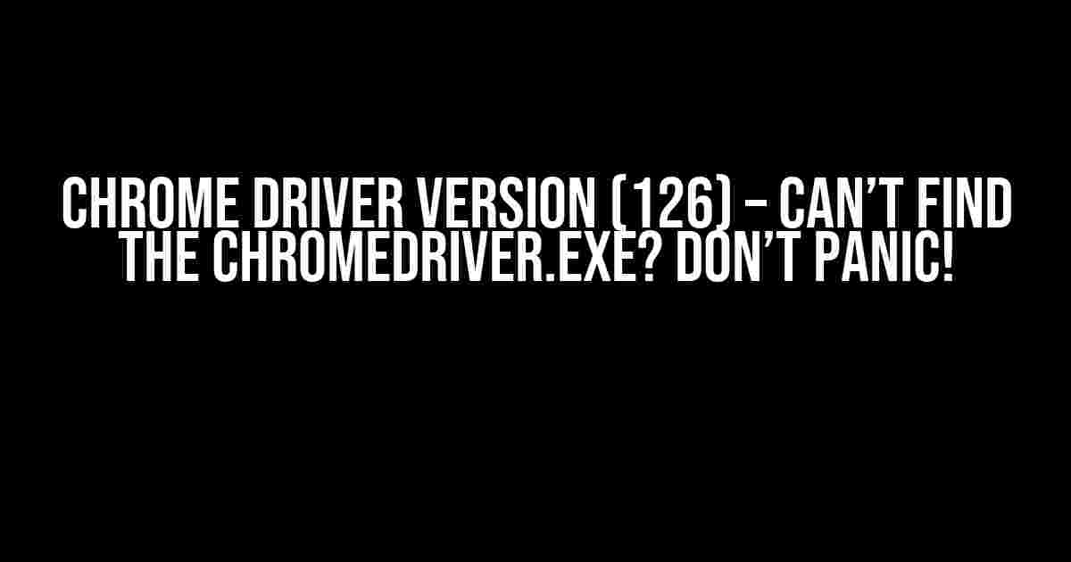 Chrome Driver Version (126) – Can’t Find the Chromedriver.exe? Don’t Panic!